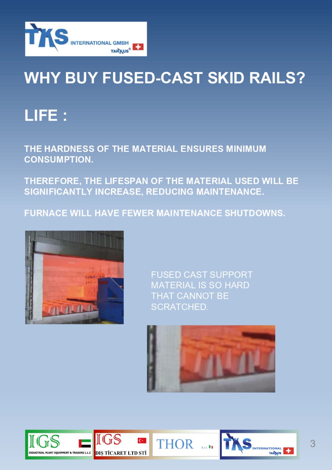 THE HARDNESS OF THE MATERIAL ENSURES MINIMUM CONSUMPTION. THEREFORE, THE LIFESPAN OF THE MATERIAL USED WILL BE SIGNIFICANTLY INCREASE, REDUCING MAINTENANCE.FURNACE WILL HAVE FEWER MAINTENANCE SHUTDOWNS.